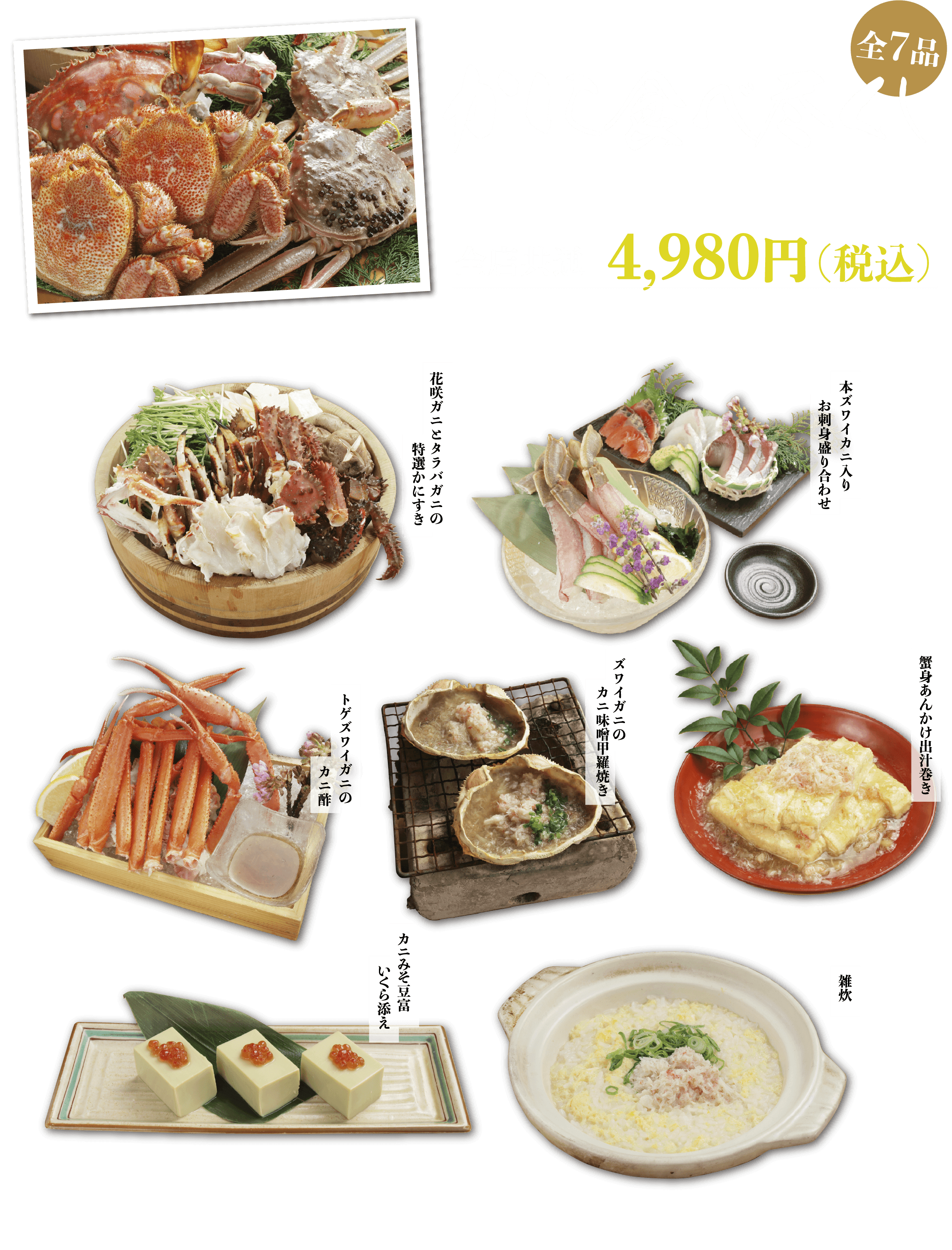 かに食べ尽くしコース（全7品）4,980円（税込）
花咲ガニとタラバガニの特選かにすき
本ズワイカニ入りお刺身盛り合わせ
カニみそ豆富いくら添え
ズワイガニのカニ味噌甲羅焼き
蟹身あんかけ出汁巻き
トゲズワイガニのカニ酢
雑炊