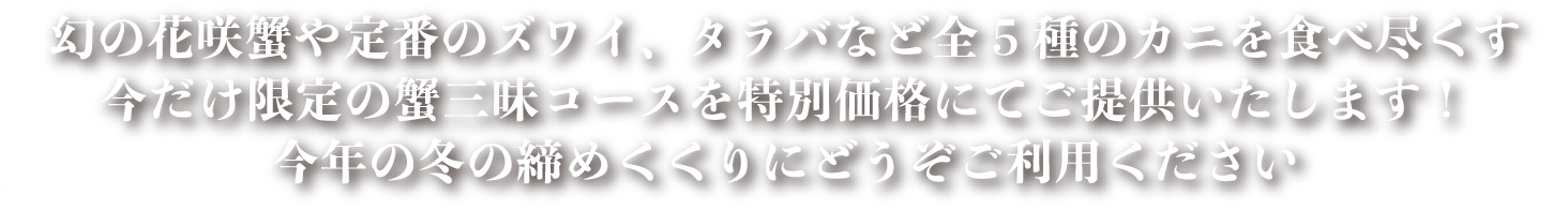 幻の花咲蟹や定番のズワイ、タラバなど全5種の蟹を食べ尽くす今だけ限定の蟹三昧コースを特別価格にてご提供いたします！今年の冬の締めくくりにどうぞご利用ください。